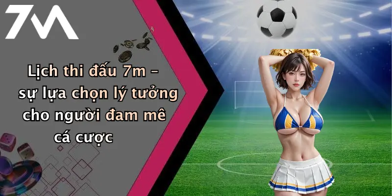 Lịch thi đấu 7m – sự lựa chọn lý tưởng cho người đam mê cá cược