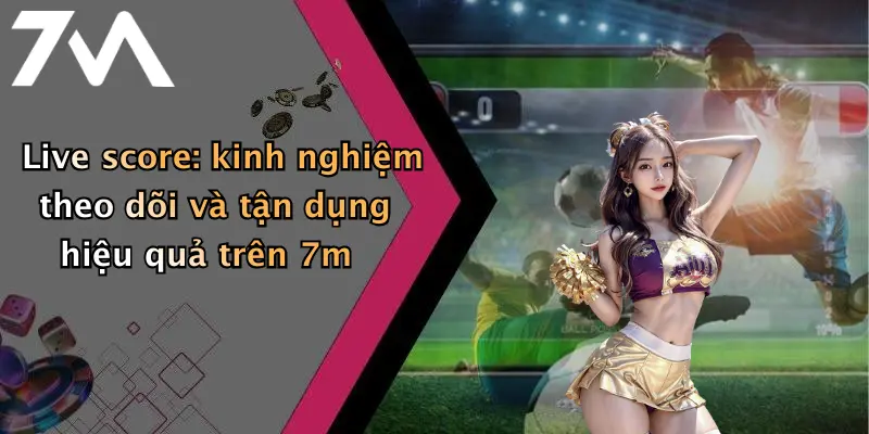 Live score: kinh nghiệm theo dõi và tận dụng hiệu quả trên 7m